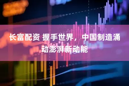 长富配资 握手世界，中国制造涌动澎湃新动能