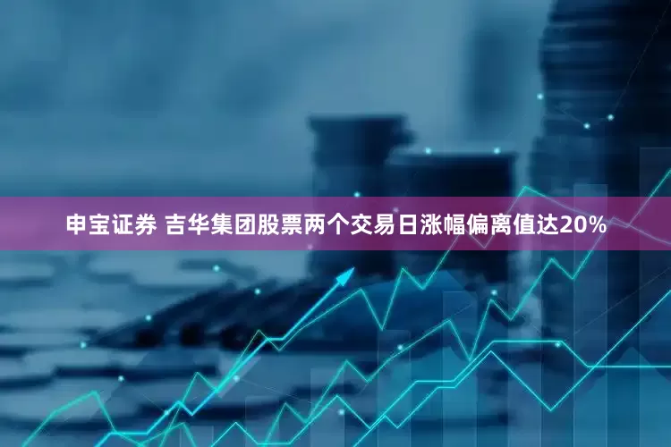 申宝证券 吉华集团股票两个交易日涨幅偏离值达20%