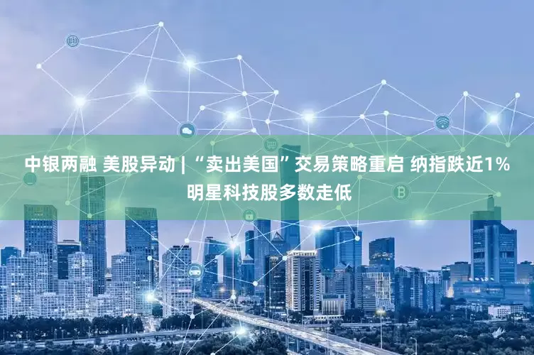 中银两融 美股异动 | “卖出美国”交易策略重启 纳指跌近1% 明星科技股多数走低