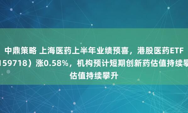 中鼎策略 上海医药上半年业绩预喜，港股医药ETF（159718）涨0.58%，机构预计短期创新药估值持续攀升