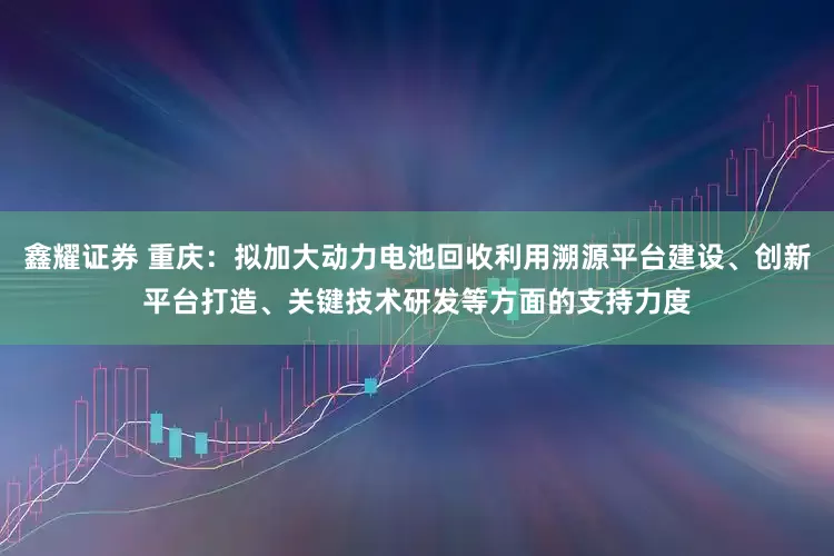 鑫耀证券 重庆：拟加大动力电池回收利用溯源平台建设、创新平台打造、关键技术研发等方面的支持力度