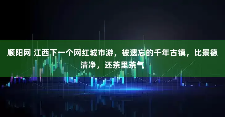 顺阳网 江西下一个网红城市游，被遗忘的千年古镇，比景德清净，还茶里茶气